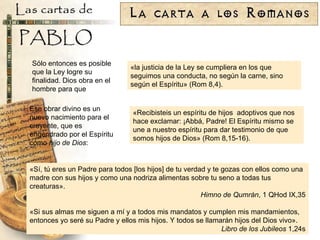 «la justicia de la Ley se cumpliera en los que seguimos una conducta, no según la carne, sino según el Espíritu» (Rom 8,4). Sólo entonces es posible que la Ley logre su finalidad. Dios obra en el hombre para que Ese obrar divino es un nuevo nacimiento para el creyente, que es engendrado por el Espíritu como  hijo de Dios : «Recibisteis un espíritu de hijos  adoptivos que nos hace exclamar: ¡Abbá, Padre! El Espíritu mismo se une a nuestro espíritu para dar testimonio de que somos hijos de Dios» (Rom 8,15-16). «Sí, tú eres un Padre para todos [los hijos] de tu verdad y te gozas con ellos como una madre con sus hijos y como una nodriza alimentas sobre tu seno a todas tus creaturas». Himno de Qumrán , 1 QHod IX,35 «Si sus almas me siguen a mí y a todos mis mandatos y cumplen mis mandamientos, entonces yo seré su Padre y ellos mis hijos. Y todos se llamarán hijos del Dios vivo». Libro de los Jubileos  1,24s 