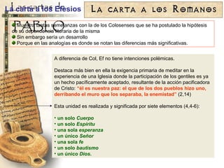 A diferencia de Col, Ef no tiene intenciones polémicas. Destaca más bien en ella la exigencia primaria de meditar en la experiencia de una Iglesia donde la participación de los gentiles es ya un hecho pacíficamente aceptado, resultante de la acción pacificadora de Cristo:  “ él es nuestra paz: el que de los dos pueblos hizo uno, derribando el muro que los separaba, la enemistad ”  (2,14) Esta unidad es realizada y significada por siete elementos (4,4-6): un solo  Cuerpo un solo  Espíritu una sola  esperanza un único  Señor una sola  fe un solo  bautismo un único  Dios . La carta a los Efesios Muestra tantas semejanzas con la de los Colosenses que se ha postulado la hipótesis de su dependencia literaria de la misma Sin embargo sería un desarrollo Porque en las analogías es donde se notan las diferencias más significativas. 