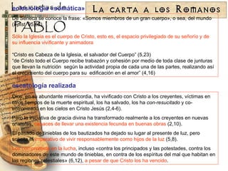 eclesiología «somática» De Séneca se conoce la frase: «Somos miembros de un gran cuerpo», o sea, del mundo ( Epist.  95,52). Sólo la Iglesia es el cuerpo de Cristo, esto es, el espacio privilegiado de su señorío y de su influencia vivificante y animadora “ Cristo es Cabeza de la Iglesia, el salvador del Cuerpo ” (5,23) “ de Cristo todo el Cuerpo recibe trabazón y cohesión por medio de toda clase de junturas que llevan la nutrición  según la actividad propia de cada una de las partes, realizando así el crecimiento del cuerpo para su  edificación en el amor ” (4,16) Dios, en su abundante misericordia, ha vivificado con Cristo a los creyentes, víctimas en otros tiempos de la muerte espiritual, los ha salvado, los ha  con-resucitado  y co-entronizado en los cielos en Cristo Jesús (2,4-6). Pero la iniciativa de gracia divina ha transformado realmente a los creyentes en nuevas criaturas,  capaces de llevar una existencia fecunda en buenas obras  (2,10). El pasado de tinieblas de los bautizados ha dejado su lugar al presente de luz, pero suscita el  imperativo de vivir responsablemente como hijos de la luz  (5,8). Los compromete en la lucha , incluso «contra los principados y las potestades, contra los dominadores de este mundo de tinieblas, en contra de los espíritus del mal que habitan en las regiones celestiales» (6,12),  a pesar de que Cristo los ha vencido . escatología realizada 