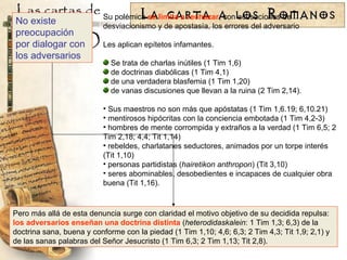 Su polémica  se limita a rechazar , con acusaciones de desviacionismo y de apostasía, los errores del adversario Les aplican epítetos infamantes. Se trata de charlas inútiles (1 Tim 1,6) de doctrinas diabólicas (1 Tim 4,1) de una verdadera blasfemia (1 Tim 1,20) de vanas discusiones que llevan a la ruina (2 Tim 2,14). Sus maestros no son más que apóstatas (1 Tim 1,6.19; 6,10.21) mentirosos hipócritas con la conciencia embotada (1 Tim 4,2-3) hombres de mente corrompida y extraños a la verdad (1 Tim 6,5; 2 Tim 2,18; 4,4; Tit 1,14) rebeldes, charlatanes seductores, animados por un torpe interés (Tit 1,10) personas partidistas ( hairetikon anthropon ) (Tit 3,10) seres abominables, desobedientes e incapaces de cualquier obra buena (Tit 1,16). No existe preocupación por dialogar con los adversarios Pero más allá de esta denuncia surge con claridad el motivo objetivo de su decidida repulsa:  los adversarios enseñan una doctrina distinta  ( heterodidaskalein : 1 Tim 1,3; 6,3) de la doctrina sana, buena y conforme con la piedad (1 Tim 1,10; 4,6; 6,3; 2 Tim 4,3; Tit 1,9; 2,1) y de las sanas palabras del Señor Jesucristo (1 Tim 6,3; 2 Tim 1,13; Tit 2,8). 
