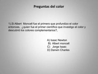 Preguntas del color



1).Si Albert Moncell fue el primero que profundizo el color
entonces, ¿quien fue el primer científico que investigo el color y
descubrió los colores complementarios?,


                                 A) Isaac Newton
                                  B) Albert moncell
                                 C) Jorge Isaac
                                 D) Darwin Charles
 