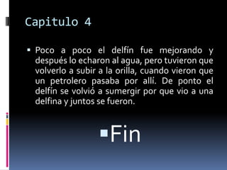 Capitulo 4

 Poco a poco el delfín fue mejorando y
 después lo echaron al agua, pero tuvieron que
 volverlo a subir a la orilla, cuando vieron que
 un petrolero pasaba por allí. De ponto el
 delfín se volvió a sumergir por que vio a una
 delfina y juntos se fueron.


                 Fin
 
