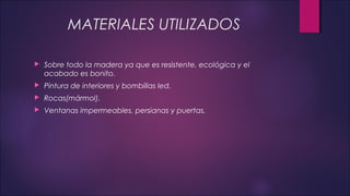 MATERIALES UTILIZADOS
 Sobre todo la madera ya que es resistente, ecológica y el
acabado es bonito.
 Pintura de interiores y bombillas led.
 Rocas(mármol).
 Ventanas impermeables, persianas y puertas.
 
