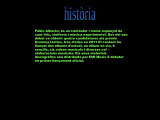Pablo Alborán, és un cantautor i músic espanyol de
cant líric, simfonia i música experimental. Des del seu
debut va obtenir quatre candidatures als premis
Grammy Llatins, tres d'elles en 2011 El cantant ha
llançat dos àlbums d'estudi, un àlbum en viu, 6
senzills, sis vídeos musicals i diverses col ·
elaboracions musicals. Els seus materials
discogràfics són distribuïts per EMI Music 8 debutar
en primer llançament oficial.

 