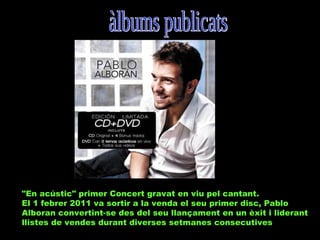 "En acústic" primer Concert gravat en viu pel cantant.
El 1 febrer 2011 va sortir a la venda el seu primer disc, Pablo
Alboran convertint-se des del seu llançament en un èxit i liderant
llistes de vendes durant diverses setmanes consecutives

 