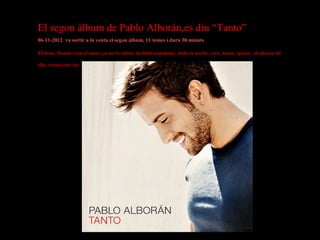 El segon àlbum de Pablo Alborán,es diu “Tanto”
06-11-2012 va sortir a la venta el segon àlbum, 11 temes i dura 30 minuts
El beso, Donde esta el amor,yo no lo sabia, deshidratandome, toda la noche, sere, tanto, quien , el abrazo de
ella, extasis,me ire.

 