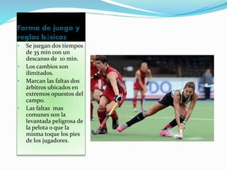 Forma de juego y 
reglas básicas 
• Se juegan dos tiempos 
de 35 min con un 
descanso de 10 min. 
• Los cambios son 
ilimitados. 
• Marcan las faltas dos 
árbitros ubicados en 
extremos opuestos del 
campo. 
• Las faltas mas 
comunes son la 
levantada peligrosa de 
la pelota o que la 
misma toque los pies 
de los jugadores. 
 