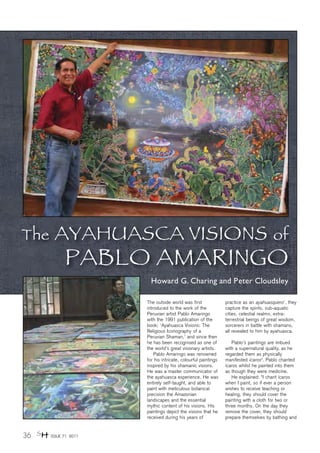 The      AYAHUASCA VISIONS                                                              of
              PABLO AMARINGO
                          Howard G. Charing and Peter Cloudsley

                        The outside world was first              practice as an ayahuasquero1, they
                        introduced to the work of the            capture the spirits, sub-aquatic
                        Peruvian artist Pablo Amaringo           cities, celestial realms, extra-
                        with the 1991 publication of the         terrestrial beings of great wisdom,
                        book; ‘Ayahuasca Visions: The            sorcerers in battle with shamans,
                        Religious Iconography of a               all revealed to him by ayahuasca.
                        Peruvian Shaman,’ and since then
                        he has been recognised as one of            Pablo’s paintings are imbued
                        the world’s great visionary artists.     with a supernatural quality, as he
                            Pablo Amaringo was renowned          regarded them as physically
                        for his intricate, colourful paintings   manifested ícaros3. Pablo chanted
                        inspired by his shamanic visions.        ícaros whilst he painted into them
                        He was a master communicator of          as though they were medicine.
                        the ayahuasca experience. He was            He explained: “I chant ícaros
                        entirely self-taught, and able to        when I paint, so if ever a person
                        paint with meticulous botanical          wishes to receive teaching or
                        precision the Amazonian                  healing, they should cover the
                        landscapes and the essential             painting with a cloth for two or
                        mythic content of his visions. His       three months. On the day they
                        paintings depict the visions that he     remove the cover, they should
                        received during his years of             prepare themselves by bathing and


36 SH   ISSUE 71 2011
 