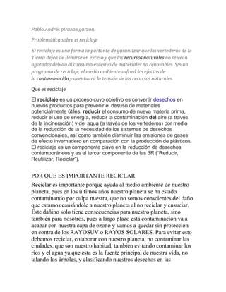 Pablo Andrés pirazan garzon: 
Problemática sobre el reciclaje 
El reciclaje es una forma importante de garantizar que los vertederos de la 
Tierra dejen de llenarse en exceso y que los recursos naturales no se vean 
agotados debido al consumo excesivo de materiales no renovables. Sin un 
programa de reciclaje, el medio ambiente sufrirá los efectos de 
la contaminación y acentuará la tensión de los recursos naturales. 
Que es reciclaje 
El reciclaje es un proceso cuyo objetivo es convertir desechos en 
nuevos productos para prevenir el desuso de materiales 
potencialmente útiles, reducir el consumo de nueva materia prima, 
reducir el uso de energía, reducir la contaminación del aire (a través 
de la incineración) y del agua (a través de los vertederos) por medio 
de la reducción de la necesidad de los sistemas de desechos 
convencionales, así como también disminuir las emisiones de gases 
de efecto invernadero en comparación con la producción de plásticos. 
El reciclaje es un componente clave en la reducción de desechos 
contemporáneos y es el tercer componente de las 3R (“Reducir, 
Reutilizar, Reciclar”). 
POR QUE ES IMPORTANTE RECICLAR 
Reciclar es importante porque ayuda al medio ambiente de nuestro 
planeta, pues en los últimos años nuestro planeta se ha estado 
contaminando por culpa nuestra, que no somos conscientes del daño 
que estamos causándole a nuestro planeta al no reciclar y ensuciar. 
Este dañino solo tiene consecuencias para nuestro planeta, sino 
también para nosotros, pues a largo plazo esta contaminación va a 
acabar con nuestra capa de ozono y vamos a quedar sin protección 
en contra de los RAYOSUV o RAYOS SOLARES. Para evitar esto 
debemos reciclar, colaborar con nuestro planeta, no contaminar las 
ciudades, que son nuestro habitad, también evitando contaminar los 
ríos y el agua ya que esta es la fuente principal de nuestra vida, no 
talando los árboles, y clasificando nuestros desechos en las 
 