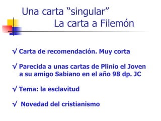 Una carta “singular” La carta a Filemón √  Carta de recomendación. Muy corta √  Parecida a unas cartas de Plinio el Joven  a su amigo Sabiano en el año 98 dp. JC √  Tema: la esclavitud √  Novedad del cristianismo 