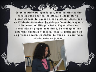 Es un escritor malagueño que, tras escribir varias
   novelas para adultos, se atreve a conquistar el
 placer de leer de muchos niños y niñas. Licenciado
en Filología Hispánica, ha sido profesor de Lengua y
    Literatura en Málaga y Orán. Especialista en
  educación de grupos especiales, ha trabajado con
 enfermos mentales y presos. Tras la publicación de
su primera novela, se dedicó de lleno a la escritura,
               colaborando en prensa.
 