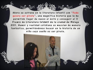 Ahora se estrena en la literatura infantil con “Fede
 quiere ser pirata”, una magnífica historia que le ha
  permitido llegar de nuevo al éxito y conseguir el II
 Premio de Literatura Infantil de la ciudad de Málaga
2011. Humor y realidad cotidiana se mezclan de manera
fantástica, permitiéndonos bucear en la historia de un
            niño cuyo sueño es ser pirata.
 