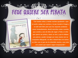 FEDE QUIERE SER PIRATA
          “Con tantos niños y tantas noches ayudando a que
        el sueño campe sus anchas y la paz inunde el hogar y
           el sofá esté libre para que los mayores podamos
         cenar tranquilamente, decidí amortizar estos cuentos
          que cuento y uno de ellos dio lugar a Fede, el niño
         que quería ser pirata y tener un loro y que le faltase
          una pierna y poder navegar por esos mares con su
        compañera Margarita. Un libro infantil lleno de humor,
        un libro con el que me he divertido mucho y que abre
              una puerta que espero seguir traspasando”.
 