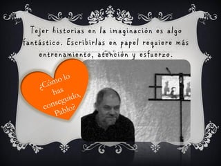 Tejer historias en la imaginación es algo
fantástico. Escribirlas en papel requiere más
    entrenamiento, atención y esfuerzo.
 