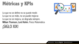 @Interlat	-	#LatamDigital	-	@webdotcom	
Métricas y KPIs
Lo que no se define no se puede medir.
Lo que no se mide, no se puede mejorar.
Lo que no se mejora, se degrada siempre.
William Thomson, Lord Kelvin. Físico Matemático
¡SIGLO XIX!
 