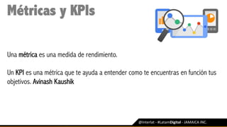 @Interlat	-	#LatamDigital	-	JAMAICA	INC.	
Métricas y KPIs
Una métrica es una medida de rendimiento.
Un KPI es una métrica que te ayuda a entender como te encuentras en función tus
objetivos. Avinash Kaushik
 