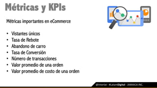 @Interlat	-	#LatamDigital	-	JAMAICA	INC.	
Métricas y KPIs
Métricas importantes en eCommerce
•  Vistantes únicos
•  Tasa de Rebote
•  Abandono de carro
•  Tasa de Conversión
•  Número de transacciones
•  Valor promedio de una orden
•  Valor promedio de costo de una orden
 