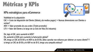 @Interlat	-	#LatamDigital	-	JAMAICA	INC.	
Métricas y KPIs
KPIs estratégicos para eCommerce
Viabilidad en la adquisición
CAC > Costo de Adquisición del Cliente (Global y de medios pagos) > Nuevas dimensiones son Clientes o
ventas?
AOV > Valor promedio de una orden (Ticket promedio)
LTV > Valor del Cliente a lo largo de su Ciclo de Vida (Vs Industria)
Ok, bajo el CAC, pero aumentó el AOV?
Ok, aumentó el AOV, pero aumento la facturación global?
OK, tengo un CAC de $100 y mi AOV es de $100, debo cancelar ese esfuerzo por obtener un nuevo cliente? Y
si tengo un CAC de $100 y mi AOV es de $10, tengo una campaña exitosa?
 