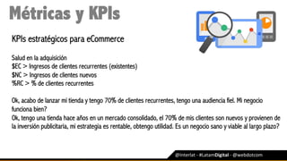 @Interlat	-	#LatamDigital	-	@webdotcom	
Métricas y KPIs
KPIs estratégicos para eCommerce
Salud en la adquisición
$EC > Ingresos de clientes recurrentes (existentes) 
$NC > Ingresos de clientes nuevos 
%RC > % de clientes recurrentes
Ok, acabo de lanzar mi tienda y tengo 70% de clientes recurrentes, tengo una audiencia fiel. Mi negocio
funciona bien?
Ok, tengo una tienda hace años en un mercado consolidado, el 70% de mis clientes son nuevos y provienen de
la inversión publicitaria, mi estrategia es rentable, obtengo utilidad. Es un negocio sano y viable al largo plazo?	
 