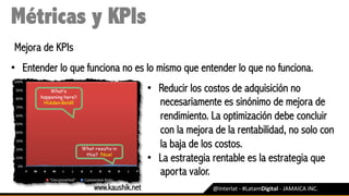 @Interlat	-	#LatamDigital	-	JAMAICA	INC.	
Métricas y KPIs
Mejora de KPIs
•  Entender lo que funciona no es lo mismo que entender lo que no funciona.
•  Reducir los costos de adquisición no
necesariamente es sinónimo de mejora de
rendimiento. La optimización debe concluir
con la mejora de la rentabilidad, no solo con
la baja de los costos.
•  La estrategia rentable es la estrategia que
aporta valor.
www.kaushik.net
 