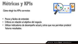 @Interlat	-	#LatamDigital	-	@webdotcom	
Métricas y KPIs
Cómo elegir los KPIs correctos
•  Pocos y fáciles de entender.
•  Críticos en relación al objetivo del negocio
•  Utilizar indicadores de desempeño actual y otros que nos permitan predecir
futuros resultados.
 