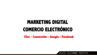 MARKETING DIGITAL
@Interlat	-	#LatamDigital	-	JAMAICA	INC.	
COMERCIO ELECTRÓNICO
Clics – Conversión – Google - Facebook
 