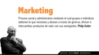 @Interlat	-	#LatamDigital	-	@webdotcom	
Marketing
Proceso social y administrativo mediante el cual grupos e individuos
obtienen lo que necesitan y desean a través de generar, ofrecer e
intercambiar productos de valor con sus semejantes. Philip Kotler
 