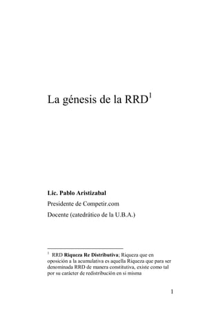 La génesis de la RRD1




Lic. Pablo Aristizabal
Presidente de Competir.com
Docente (catedrático de la U.B.A.)




1
  RRD Riqueza Re Distributiva; Riqueza que en
oposición a la acumulativa es aquella Riqueza que para ser
denominada RRD de manera constitutiva, existe como tal
por su carácter de redistribución en si misma


                                                         1
 