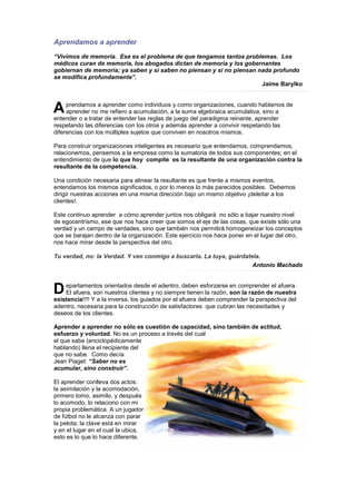 Aprendamos a aprender
“Vivimos de memoria. Ese es el problema de que tengamos tantos problemas. Los
médicos curan de memoria, los abogados dictan de memoria y los gobernantes
gobiernan de memoria; ya saben y si saben no piensan y si no piensan nada profundo
se modifica profundamente”.
                                                                      Jaime Barylko



A    prendamos a aprender como individuos y como organizaciones, cuando hablamos de
     aprender no me refiero a acumulación, a la suma algebraica acumulativa, sino a
entender o a tratar de entender las reglas de juego del paradigma reinante, aprender
respetando las diferencias con los otros y además aprender a convivir respetando las
diferencias con los múltiples sujetos que conviven en nosotros mismos.

Para construir organizaciones inteligentes es necesario que entendamos, comprendamos,
relacionemos, pensemos a la empresa como la sumatoria de todos sus componentes; en el
entendimiento de que lo que hoy compite es la resultante de una organización contra la
resultante de la competencia.

Una condición necesaria para alinear la resultante es que frente a mismos eventos,
entendamos los mismos significados, o por lo menos lo más parecidos posibles. Debemos
dirigir nuestras acciones en una misma dirección bajo un mismo objetivo ¡deleitar a los
clientes!.

Este continuo aprender a cómo aprender juntos nos obligará no sólo a bajar nuestro nivel
de egocentrismo, ese que nos hace creer que somos el eje de las cosas, que existe sólo una
verdad y un campo de verdades, sino que también nos permitirá homogeneizar los conceptos
que se barajan dentro de la organización. Este ejercicio nos hace poner en el lugar del otro,
nos hace mirar desde la perspectiva del otro.

Tu verdad, no: la Verdad. Y ven conmigo a buscarla. La tuya, guárdatela.
                                                                     Antonio Machado



D   epartamentos orientados desde el adentro, deben esforzarse en comprender el afuera.
    El afuera, son nuestros clientes y no siempre tienen la razón, son la razón de nuestra
existencia!!!! Y a la inversa, los guiados por el afuera deben comprender la perspectiva del
adentro, necesaria para la construcción de satisfactores que cubran las necesidades y
deseos de los clientes.

Aprender a aprender no sólo es cuestión de capacidad, sino también de actitud,
esfuerzo y voluntad. No es un proceso a través del cual
el que sabe (enciclopédicamente
hablando) llena el recipiente del
que no sabe. Como decía
Jean Piaget: “Saber no es
acumular, sino construir”.

El aprender conlleva dos actos:
la asimilación y la acomodación,
primero tomo, asimilo, y después
lo acomodo, lo relaciono con mi
propia problemática. A un jugador
de fútbol no le alcanza con parar
la pelota; la clave está en mirar
y en el lugar en el cual la ubica,
esto es lo que lo hace diferente.
 