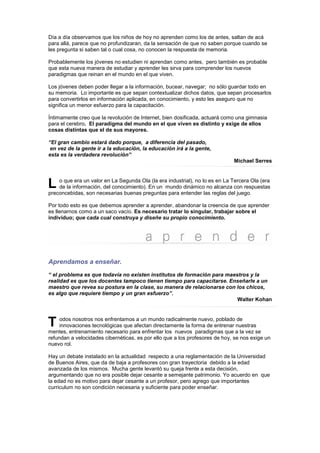 Día a día observamos que los niños de hoy no aprenden como los de antes, saltan de acá
para allá, parece que no profundizaran, da la sensación de que no saben porque cuando se
les pregunta si saben tal o cual cosa, no conocen la respuesta de memoria.

Probablemente los jóvenes no estudien ni aprendan como antes, pero también es probable
que esta nueva manera de estudiar y aprender les sirva para comprender los nuevos
paradigmas que reinan en el mundo en el que viven.

Los jóvenes deben poder llegar a la información, bucear, navegar; no sólo guardar todo en
su memoria. Lo importante es que sepan contextualizar dichos datos, que sepan procesarlos
para convertirlos en información aplicada, en conocimiento, y esto les aseguro que no
significa un menor esfuerzo para la capacitación.

Íntimamente creo que la revolución de Internet, bien dosificada, actuará como una gimnasia
para el cerebro. El paradigma del mundo en el que viven es distinto y exige de ellos
cosas distintas que el de sus mayores.

“El gran cambio estará dado porque, a diferencia del pasado,
 en vez de la gente ir a la educación, la educación irá a la gente,
esta es la verdadera revolución”
                                                                             Michael Serres



L   o que era un valor en La Segunda Ola (la era industrial), no lo es en La Tercera Ola (era
    de la información, del conocimiento). En un mundo dinámico no alcanza con respuestas
preconcebidas, son necesarias buenas preguntas para entender las reglas del juego.

Por todo esto es que debemos aprender a aprender, abandonar la creencia de que aprender
es llenarnos como a un saco vacío. Es necesario tratar lo singular, trabajar sobre el
individuo; que cada cual construya y diseñe su propio conocimiento.




Aprendamos a enseñar.
“ el problema es que todavía no existen institutos de formación para maestros y la
realidad es que los docentes tampoco tienen tiempo para capacitarse. Enseñarle a un
maestro que revea su postura en la clase, su manera de relacionarse con los chicos,
es algo que requiere tiempo y un gran esfuerzo”.
                                                                         Walter Kohan



T    odos nosotros nos enfrentamos a un mundo radicalmente nuevo, poblado de
     innovaciones tecnológicas que afectan directamente la forma de entrenar nuestras
mentes, entrenamiento necesario para enfrentar los nuevos paradigmas que a la vez se
refundan a velocidades cibernéticas, es por ello que a los profesores de hoy, se nos exige un
nuevo rol.

Hay un debate instalado en la actualidad respecto a una reglamentación de la Universidad
de Buenos Aires, que da de baja a profesores con gran trayectoria debido a la edad
avanzada de los mismos. Mucha gente levantó su queja frente a esta decisión,
argumentando que no era posible dejar cesante a semejante patrimonio. Yo acuerdo en que
la edad no es motivo para dejar cesante a un profesor, pero agrego que importantes
curriculum no son condición necesaria y suficiente para poder enseñar.
 