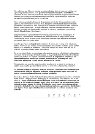 Hoy sabemos que debemos priorizar la problemática del alumno, para que éste logre un
aprendizaje contextualizado. Los que enseñamos actuamos como facilitadores,
actuamos de nexo para que los alumnos creen su propio aprender, su propio conocimiento,
tenemos que privilegiar una manera multidisciplinaria de captar la realidad, pensar en
perspectiva, sistémicamente, no en forma lineal.

Si me pidieran una definición sucinta de qué es conocimiento, diría que es información
aplicada, no información “per se” (es decir, dato) sino contextualizada bajo la lente de la
problemática de cada cual. Pero para aplicar es necesario introducir lo que los científicos
llaman “plasticidad nuronal”, la capacidad de las neuronas de moldearse de acuerdo a
distintos estímulos del afuera (en los negocios; el mercado, los clientes), como diría el
filosofo Gilles Deleuze, “el no lugar..”.

Los profesores de negocios también tenemos que aprender nuevas metodologías de
enseñanza, crear espacios de reflexión que permitan invocar el porqué de las cosas.
Tenemos que vencer la tentación de dar fórmulas o recetas para la toma de decisiones,
aunque los alumnos nos las pidan.

Aquellos que hayan participado de la resolución de casos, tan en boga en la actualidad,
habrán observado que frente a enunciados estáticos con variables acotadas jamás podrán
reproducir la dinámica de la realidad. Todo sirve, pero es una falacia decir que eso es
práctica; sigue siendo teoría, teoría ejemplificada.

En un mundo donde los cambios de paradigmas se producen a velocidades inusitadas para
el modelo mental en el que fuimos formados, es muy importante la flexibilidad. Cuando algo
cambia, se produce una ruptura, y entramos en crisis. Si no podemos adaptarnos a la
velocidad requerida nos invade el miedo, miedo que nos paraliza y nos hace
inflexibles, y por ende, no nos permite adaptarnos al cambio.

Para aquellos que aprendan a caminar sobre la cubierta de un barco va ser natural su
oscilar, para aquellos que aprendan a caminar en tierra firme, el oscilar los paralizará.

Es probable que ya no tengamos más que enseñar a caminar en tierra firme sino que
tengamos que aprender a enseñar a caminar sobre la cubierta de un barco que en
mayor o menor medida está en una continua oscilación.

Decía Juan Domingo Perón; “Cabalgar la Circunstancia”, contemporáneamente a la famosa
frase de Jose Ortega y Gasset “ Yo soy yo y mi circunstancia y si no la salvo a ella no me
salvo yo”. Intuyo que vivimos tiempos en donde si soy un profesional, viviré como un
surfista, si soy una Pyme, capearé en un velero la tormenta y si soy una corporación
actuaré como un equipo de rafting. En todos los casos habrá momentos de calma y
momentos de turbulencia, momentos donde hacer esfuerzos y momentos donde habrá
que dejarse llevar, aprendiendo a tomar decisiones en el continuo oscilar de una
cubierta.......
 