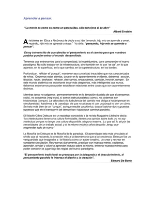 Aprender a pensar.

“La mente es como es como un paracaídas, sólo funciona si se abre”
                                                                              Albert Einstein



A  ristóteles en Ética a Nicómaco le decía a su hijo “amando, hijo mío se aprende a amar,
   rezando, hijo mío se aprende a rezar.” Yo diría: “pensando, hijo mío se aprende a
pensar”.

Estoy convencido de que ejercitar el pensamiento es el camino para que nuestros
pueblos puedan entrar al mundo desarrollado.

Tenemos que entrenarnos para la complejidad, la incertidumbre, para comprender el nuevo
paradigma. No sólo trabajar en la infraestructura, sino también en lo que “se da”, en lo que
aparece, en lo superficial, en lo que cambia, en la superestructura, en los bordes.

Profundizar, reflotar el “porqué”, mantener esa curiosidad insaciable que nos caracterizaba
de niños. Debemos estar atentos, bucear en lo aparentemente evidente, debemos asociar,
disociar, hacer, deshacer, rehacer, desviarnos, encausarnos, cambiar, innovar, romper. En
este mundo sistémico es importante estar más despiertos, más inteligentes que nunca,
debemos entrenarnos para poder establecer relaciones entre cosas que son aparentemente
distintas.

Mientras tanto no caigamos permanentemente en la tentación dualista de que si pensamos
(ocio), no actuamos (neg-ocio), si somos estructuralistas (como), no podemos ser
historicistas (porque). La velocidad y la turbulencia del cambio nos obliga a hacer/pensar en
simultaneidad. Asistimos a la paradoja de que no alcanza ni con un porqué ni con un cómo.
Se trata más bien de un “co-que”, aunque resulte cacofónico, busca fusionar dos supuestos
opuestos que en el transcurrir del tiempo han viajado por caminos paralelo.

El filósofo Gilles Deleuze en un reportaje concedido a la revista Magazine Littéraire decía:
“los intelectuales tienen una cultura formidable, tienen una opinión sobre todo, yo no soy
intelectual porque no tengo una cultura disponible, ninguna reserva. Lo que sé, lo sé por las
necesidades de un trabajo actual, y si lo retomo muchos años después ,tengo que
reaprender todo de nuevo”

La filosofía de Deleuze es la filosofía de la paradoja. El aprendizaje esta más vinculado al
olvido que al recuerdo, la creación más a la desmemoria que a la conciencia. Deleuze fue un
vanguardista que imaginaba a la filosofía como un saber creativo, un crear y recrear en
constante circulación. Recrearnos diariamente, practicar con nuestra mente, vaciarnos,
aprender, olvidar y volver a aprender incluso sobre lo mismo, entrenar nuestra mente para
poder competir os jugar bajo las reglas del nuevo paradigma.

“El pensamiento tradicional se preocupa por la búsqueda y el descubrimiento, al
pensamiento paralelo le interesa el diseño y la creación”.
                                                                    Edward De Bono
 
