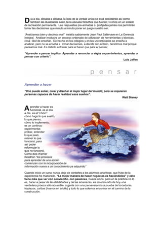 D    ía a día, década a década, la idea de la verdad única se está debilitando así como
     también las dualidades sean de la escuela filosófica que fueren; vivimos en un estado
de recreación permanente. Las respuestas pre-armadas o prefijadas jamás nos permitirán
tomar las decisiones que minuto a minuto poner en juego nuestro ser.

“Analizamos bien y decimos mal” insistía sabiamente Jean Paul Sallenave en La Gerencia
Integral. Analizar involucra un proceso ordenado de utilización de herramientas y técnicas,
cosa fácil de enseñar. De hecho en los colegios y en las universidades se enseña a
analizar, pero no se enseña a tomar decisiones, a decidir con criterio, decidimos mal porque
pensamos mal. Es distinto entrenar para el hacer que para el pensar.

“Aprender a pensar implica: Aprender a renunciar a viejos requerimientos, aprender a
pensar con criterio”.
                                                                          Luis Jalfen




Aprender a hacer
“Uno puede soñar, crear y diseñar el mejor lugar del mundo; pero se requieren
personas capaces de hacer realidad esos sueños”.
                                                                          Walt Disney



A    prender a hacer es
     funcional, es el día
a día, es el “cómo”:
cómo hago lo que sueño,
lo que pienso,
cómo lo implemento,
es un continuo
experimentar,
probar, entender
lo que pasó,
retener lo que
funcionó, para
así poder
reformular lo
que no funcionó.
Como dice Werner
Ketelhon “los procesos
para aprender de una acción
comienzan con la incorporación de
información nueva a un conocimiento ya adquirido”

Cuando inicio un curso nunca dejo de contarles a los alumnos una frase, que fruto de la
experiencia he madurado. “La mejor manera de hacer negocios es haciéndolos” y esto
tiene más que ver con convicción, con pasiones. Suena obvio, pero en la práctica no lo
es, hacer a pesar de las debilidades y de las amenazas, es en el mundo de hoy una
verdadera proeza sólo accesible a gente con una perseverancia a prueba de torceduras,
tropiezos, caídas (huevos en criollo) y todo lo que solemos encontrar en el camino de la
construcción.
 