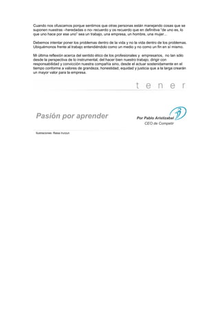 Cuando nos ofuscamos porque sentimos que otras personas están manejando cosas que se
suponen nuestras –heredadas o no- recuerdo y os recuerdo que en definitiva “de uno es, lo
que uno hace por ese uno” sea un trabajo, una empresa, un hombre, una mujer...

Debemos intentar poner los problemas dentro de la vida y no la vida dentro de los problemas.
Ubiquémonos frente al trabajo entendiéndolo como un medio y no como un fin en sí mismo.

Mi última reflexión acerca del sentido ético de los profesionales y empresarios, no tan sólo
desde la perspectiva de lo instrumental, del hacer bien nuestro trabajo, dirigir con
responsabilidad y convicción nuestra compañía sino, desde el actuar sostenidamente en el
tiempo conforme a valores de grandeza, honestidad, equidad y justicia que a la larga crearán
un mayor valor para la empresa.




 Pasión por aprender                                          Por Pablo Aristizabal
                                                                  CEO de Competir

 Ilustraciones: Raisa Irurzun
 