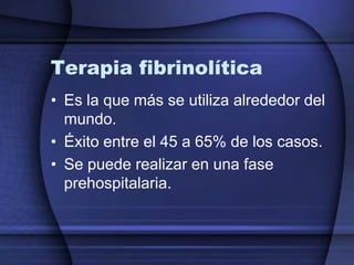 Terapia fibrinolítica
• Es la que más se utiliza alrededor del
  mundo.
• Éxito entre el 45 a 65% de los casos.
• Se puede realizar en una fase
  prehospitalaria.
 