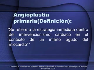 Angioplastia
     primaria(Definición):
“Se refiere a la estrategia inmediata dentro
 del intervencionismo cardiaco en el
 contexto de un infarto agudo del
 miocardio”*




*Colombo A, Stankovic G, Problem Oriented Aproaches in Interventional Cardiology. Ed. Informa
                                     Healthcare. 2007
 