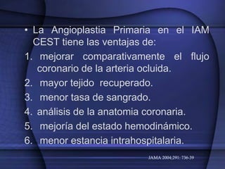 • La Angioplastia Primaria en el IAM
  CEST tiene las ventajas de:
1. mejorar comparativamente el flujo
   coronario de la arteria ocluida.
2. mayor tejido recuperado.
3. menor tasa de sangrado.
4. análisis de la anatomia coronaria.
5. mejoría del estado hemodinámico.
6. menor estancia intrahospitalaria.
                        JAMA 2004;291: 736-39
 