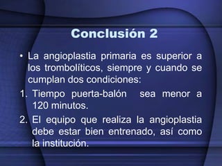 Conclusión 2
• La angioplastia primaria es superior a
  los trombolíticos, siempre y cuando se
  cumplan dos condiciones:
1. Tiempo puerta-balón sea menor a
   120 minutos.
2. El equipo que realiza la angioplastia
   debe estar bien entrenado, así como
   la institución.
 