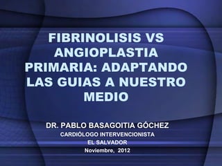 FIBRINOLISIS VS
    ANGIOPLASTIA
PRIMARIA: ADAPTANDO
LAS GUIAS A NUESTRO
        MEDIO

  DR. PABLO BASAGOITIA GÓCHEZ
     CARDIÓLOGO INTERVENCIONISTA
             EL SALVADOR
            Noviembre, 2012
 