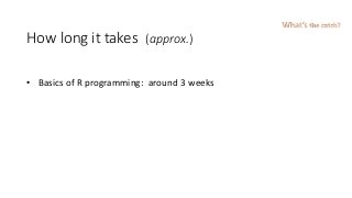 How long it takes (approx.)
• Basics of R programming: around 3 weeks
What’s the catch?
 