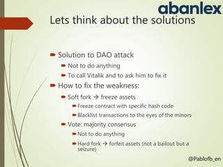 Lets think about the solutions
 Solution to DAO attack
 Not to do anything
 To call Vitalik and to ask him to fix it
 How to fix the weakness:
 Soft fork  freeze assets
Freeze contract with specific hash code
Blacklist transactions to the eyes of the minors
 Vote: majority consensus
Not to do anything
Hard fork  forfeit assets (not a bailout but a
seizure)
@Pablofb_en
 
