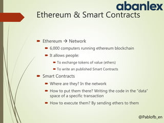 Ethereum & Smart Contracts
 Ethereum  Network
 6,000 computers running ethereum blockchain
 It allows people:
 To exchange tokens of value (ethers)
 To write an published Smart Contracts
 Smart Contracts
 Where are they? In the network
 How to put them there? Writing the code in the “data”
space of a specific transaction
 How to execute them? By sending ethers to them
@Pablofb_en
 