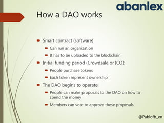 How a DAO works
 Smart contract (software)
 Can run an organization
 It has to be uploaded to the blockchain
 Initial funding period (Crowdsale or ICO):
 People purchase tokens
 Each token represent ownership
 The DAO begins to operate:
 People can make proposals to the DAO on how to
spend the money
 Members can vote to approve these proposals
@Pablofb_en
 