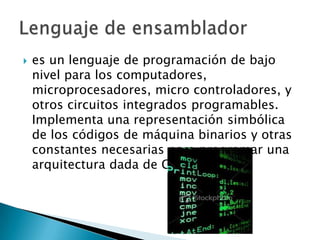    es un lenguaje de programación de bajo
    nivel para los computadores,
    microprocesadores, micro controladores, y
    otros circuitos integrados programables.
    Implementa una representación simbólica
    de los códigos de máquina binarios y otras
    constantes necesarias para programar una
    arquitectura dada de CPU.
 