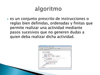    es un conjunto prescrito de instrucciones o
    reglas bien definidas, ordenadas y finitas que
    permite realizar una actividad mediante
    pasos sucesivos que no generen dudas a
    quien deba realizar dicha actividad.
 