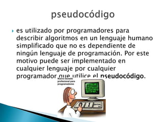    es utilizado por programadores para
    describir algoritmos en un lenguaje humano
    simplificado que no es dependiente de
    ningún lenguaje de programación. Por este
    motivo puede ser implementado en
    cualquier lenguaje por cualquier
    programador que utilice el pseudocódigo.
 