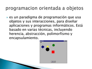    es un paradigma de programación que usa
    objetos y sus interacciones, para diseñar
    aplicaciones y programas informáticos. Está
    basado en varias técnicas, incluyendo
    herencia, abstracción, polimorfismo y
    encapsulamiento.
 