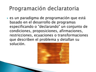    es un paradigma de programación que está
    basado en el desarrollo de programas
    especificando o "declarando" un conjunto de
    condiciones, proposiciones, afirmaciones,
    restricciones, ecuaciones o transformaciones
    que describen el problema y detallan su
    solución.
 