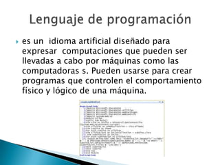    es un idioma artificial diseñado para
    expresar computaciones que pueden ser
    llevadas a cabo por máquinas como las
    computadoras s. Pueden usarse para crear
    programas que controlen el comportamiento
    físico y lógico de una máquina.
 