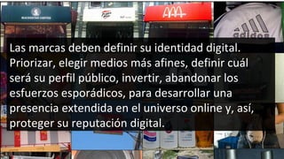 Las marcas deben definir su identidad digital. Priorizar, elegir medios más afines, definir cuál será su perfil público, invertir, abandonar los esfuerzos esporádicos, para desarrollar una presencia extendida en el universo online y, así, proteger su reputación digital. 